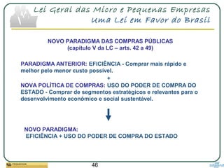 46
Lei Geral das Micro e Pequenas Empresas
Uma Lei em Favor do Brasil
NOVO PARADIGMA DAS COMPRAS PÚBLICAS
(capítulo V da LC – arts. 42 a 49)
PARADIGMA ANTERIOR: EFICIÊNCIA - Comprar mais rápido e
melhor pelo menor custo possível.
+
NOVA POLÍTICA DE COMPRAS: USO DO PODER DE COMPRA DO
ESTADO - Comprar de segmentos estratégicos e relevantes para o
desenvolvimento econômico e social sustentável.
NOVO PARADIGMA:
EFICIÊNCIA + USO DO PODER DE COMPRA DO ESTADO
 