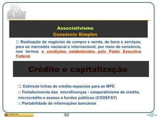 53
Associativismo
Consórcio Simples
:: Realização de negócios de compra e venda, de bens e serviços,
para os mercados nacional e internacional, por meio de consórcio,
nos termos e condições estabelecidos pelo Poder Executivo
Federal.
Crédito e capitalização
:: Estimula linhas de crédito especiais para as MPE
:: Fortalecimento das microfinanças - cooperativismo de crédito,
microcrédito e acesso a fundos públicos (CODEFAT)
:: Portabilidade de informações bancárias
 
