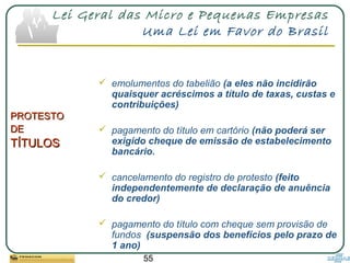 55
Lei Geral das Micro e Pequenas Empresas
Uma Lei em Favor do Brasil
 emolumentos do tabelião (a eles não incidirão
quaisquer acréscimos a título de taxas, custas e
contribuições)
 pagamento do título em cartório (não poderá ser
exigido cheque de emissão de estabelecimento
bancário.
 cancelamento do registro de protesto (feito
independentemente de declaração de anuência
do credor)
 pagamento do título com cheque sem provisão de
fundos (suspensão dos benefícios pelo prazo de
1 ano)
PROTESTOPROTESTO
DEDE
TÍTULOSTÍTULOS
 