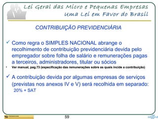 59
Lei Geral das Micro e Pequenas Empresas
Uma Lei em Favor do Brasil
CONTRIBUIÇÃO PREVIDENCIÁRIA
 Como regra o SIMPLES NACIONAL abrange o
recolhimento de contribuição previdenciária devida pelo
empregador sobre folha de salário e remunerações pagas
a terceiros, administradores, titular ou sócios
• Ver manual, pag.73 (especificação das remunerações sobre as quais incide a contribuição)Ver manual, pag.73 (especificação das remunerações sobre as quais incide a contribuição)
 A contribuição devida por algumas empresas de serviços
(previstas nos anexos IV e V) será recolhida em separado:
20% + SAT
 