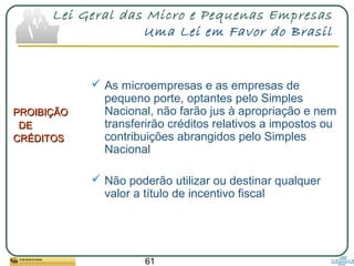 61
Lei Geral das Micro e Pequenas Empresas
Uma Lei em Favor do Brasil
PROIBIÇÃOPROIBIÇÃO
DEDE
CRÉDITOSCRÉDITOS
 As microempresas e as empresas de
pequeno porte, optantes pelo Simples
Nacional, não farão jus à apropriação e nem
transferirão créditos relativos a impostos ou
contribuições abrangidos pelo Simples
Nacional
 Não poderão utilizar ou destinar qualquer
valor a título de incentivo fiscal
 