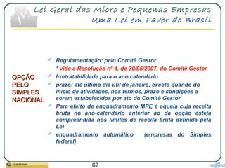 62
Lei Geral das Micro e Pequenas Empresas
Uma Lei em Favor do Brasil
OPÇÃOOPÇÃO
PELOPELO
SIMPLESSIMPLES
NACIONALNACIONAL
 Regulamentação: pelo Comitê Gestor
* vide a Resolução nº 4, de 30/05/2007, do Comitê Gestor
 Irretratabilidade para o ano calendário
 prazo: até último dia útil de janeiro, exceto quando do
início de atividades, nos termos, prazo e condições a
serem estabelecidos por ato do Comitê Gestor
 Para efeito de enquadramento MPE é aquela cuja receita
bruta no ano-calendário anterior ao da opção esteja
compreendida nos limites de receita bruta definida pela
Lei
 enquadramento automático (empresas do Simples
federal)
 