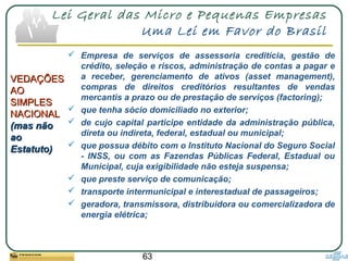 63
Lei Geral das Micro e Pequenas Empresas
Uma Lei em Favor do Brasil
VEDAÇÕESVEDAÇÕES
AOAO
SIMPLESSIMPLES
NACIONALNACIONAL
(mas não(mas não
aoao
Estatuto)Estatuto)
 Empresa de serviços de assessoria creditícia, gestão de
crédito, seleção e riscos, administração de contas a pagar e
a receber, gerenciamento de ativos (asset management),
compras de direitos creditórios resultantes de vendas
mercantis a prazo ou de prestação de serviços (factoring);
 que tenha sócio domiciliado no exterior;
 de cujo capital participe entidade da administração pública,
direta ou indireta, federal, estadual ou municipal;
 que possua débito com o Instituto Nacional do Seguro Social
- INSS, ou com as Fazendas Públicas Federal, Estadual ou
Municipal, cuja exigibilidade não esteja suspensa;
 que preste serviço de comunicação;
 transporte intermunicipal e interestadual de passageiros;
 geradora, transmissora, distribuidora ou comercializadora de
energia elétrica;
 