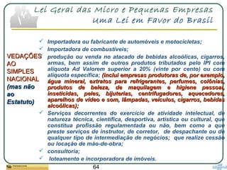 64
Lei Geral das Micro e Pequenas Empresas
Uma Lei em Favor do Brasil
VEDAÇÕESVEDAÇÕES
AOAO
SIMPLESSIMPLES
NACIONALNACIONAL
(mas não(mas não
aoao
Estatuto)Estatuto)
 Importadora ou fabricante de automóveis e motocicletas;
 Importadora de combustíveis;
 produção ou venda no atacado de bebidas alcoólicas, cigarros,
armas, bem assim de outros produtos tributados pelo IPI com
alíquota Ad Valorem superior a 20% (vinte por cento) ou com
alíquota específica; (inclui empresas produtoras de, por exemplo,(inclui empresas produtoras de, por exemplo,
água mineral, extratos para refrigerantes, perfumes, colônias,água mineral, extratos para refrigerantes, perfumes, colônias,
produtos de beleza, de maquilagem e higiene pessoal,produtos de beleza, de maquilagem e higiene pessoal,
inseticidas, peles, bijuterias, centrifugadores, aquecedores,inseticidas, peles, bijuterias, centrifugadores, aquecedores,
aparelhos de vídeo e som, lâmpadas, veículos, cigarros, bebidasaparelhos de vídeo e som, lâmpadas, veículos, cigarros, bebidas
alcoólicas);alcoólicas);
 Serviços decorrentes do exercício de atividade intelectual, de
natureza técnica, científica, desportiva, artística ou cultural, que
constitua profissão regulamentada ou não, bem como a que
preste serviços de instrutor, de corretor, de despachante ou de
qualquer tipo de intermediação de negócios; que realize cessão
ou locação de mão-de-obra;
 consultoria;
 loteamento e incorporadora de imóveis.
 