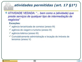66
atividades permitidas (art. 17 §1º)
 ATIVIDADE VEDADA: “... bem como a (atividade) que
preste serviços de qualquer tipo de intermediação de
negócios”
Exceções:
 agência terceirizada de correios (anexo III)
 agência de viagem e turismo (anexo III)
 agência lotérica (anexo III)
 Cumulativamente administração e locação de imóveis de
terceiros (anexo V)
 