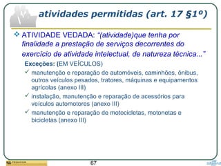 67
atividades permitidas (art. 17 §1º)
 ATIVIDADE VEDADA: “(atividade)que tenha por
finalidade a prestação de serviços decorrentes do
exercício de atividade intelectual, de natureza técnica...”
Exceções: (EM VEÍCULOS)
 manutenção e reparação de automóveis, caminhões, ônibus,
outros veículos pesados, tratores, máquinas e equipamentos
agrícolas (anexo III)
 instalação, manutenção e reparação de acessórios para
veículos automotores (anexo III)
 manutenção e reparação de motocicletas, motonetas e
bicicletas (anexo III)
 