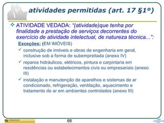 68
atividades permitidas (art. 17 §1º)
 ATIVIDADE VEDADA: “(atividade)que tenha por
finalidade a prestação de serviços decorrentes do
exercício de atividade intelectual, de natureza técnica...”:
Exceções: (EM IMÓVEIS)
 construção de imóveis e obras de engenharia em geral,
inclusive sob a forma de subempreitada (anexo IV)
 reparos hidráulicos, elétricos, pintura e carpintaria em
residências ou estabelecimentos civis ou empresariais (anexo
III)
 instalação e manutenção de aparelhos e sistemas de ar
condicionado, refrigeração, ventilação, aquecimento e
tratamento de ar em ambientes controlados (anexo III)
 