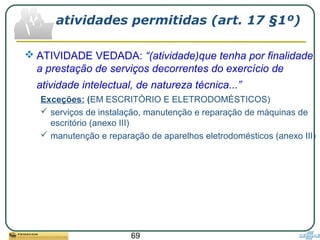 69
atividades permitidas (art. 17 §1º)
 ATIVIDADE VEDADA: “(atividade)que tenha por finalidade
a prestação de serviços decorrentes do exercício de
atividade intelectual, de natureza técnica...”
Exceções: (EM ESCRITÓRIO E ELETRODOMÉSTICOS)
 serviços de instalação, manutenção e reparação de máquinas de
escritório (anexo III)
 manutenção e reparação de aparelhos eletrodomésticos (anexo III)
 
