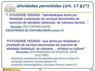 71
atividades permitidas (art. 17 §1º)
 ATIVIDADE VEDADA: “(atividade)que tenha por
finalidade a prestação de serviços decorrentes do
exercício de atividade intelectual, de natureza técnica...”
Exceção: (EM CONTABILIDADE)
ESCRITÓRIOS DE CONTABILIDADE (anexo V)
ATIVIDADE VEDADA: “que tenha por finalidade a
prestação de serviços decorrentes do exercício de
atividade intelectual, de natureza ... artística ou cultural “
Exceções: (EM PRODUÇÃO DE EVENTOS, ARTE,
CULTURA)
empresas montadoras de estandes para feiras (anexo IV)
produção cultural e artística (anexo IV)
produção cinematográfica e de artes cênicas (anexo IV)
 