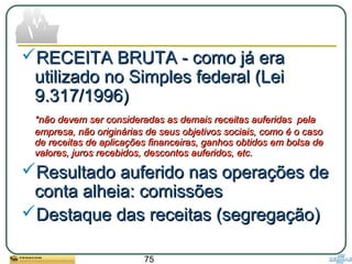 75
RECEITA BRUTA - como já eraRECEITA BRUTA - como já era
utilizado no Simples federal (Leiutilizado no Simples federal (Lei
9.317/1996)9.317/1996)
*não devem ser consideradas as demais receitas auferidas*não devem ser consideradas as demais receitas auferidas pelapela
empresa, não originárias de seus objetivos sociais, como é o casoempresa, não originárias de seus objetivos sociais, como é o caso
de receitas de aplicações financeiras, ganhos obtidos em bolsa dede receitas de aplicações financeiras, ganhos obtidos em bolsa de
valores, juros recebidos, descontos auferidos, etc.valores, juros recebidos, descontos auferidos, etc.
Resultado auferido nas operações deResultado auferido nas operações de
conta alheia: comissõesconta alheia: comissões
Destaque das receitas (segregação)Destaque das receitas (segregação)
 