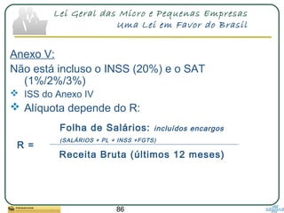 86
Lei Geral das Micro e Pequenas Empresas
Uma Lei em Favor do Brasil
Anexo V:
Não está incluso o INSS (20%) e o SAT
(1%/2%/3%)
 ISS do Anexo IV
 Alíquota depende do R:
Folha de Salários: incluídos encargos
(SALÁRIOS + PL + INSS +FGTS)
Receita Bruta (últimos 12 meses)
R =
 