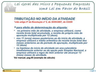 92
Lei Geral das Micro e Pequenas Empresas
Uma Lei em Favor do Brasil
TRIBUTAÇÃO NO INÍCIO DA ATIVIDADE
*vide artigo 5º da Resolução nº 5, de 30/05/2007, do CGSN
para efeito de determinação da alíquota:
• no primeiro mês de atividade, a empresa utilizará, como
receita bruta total acumulada, a receita do próprio mês de
apuração multiplicada por 12 (doze).
• nos 11 (onze) meses posteriores ao do início de atividade, a
empresa utilizará a média aritmética da receita bruta total dos
meses anteriores ao do período de apuração, multiplicada por
12 (doze)
• na hipótese de início de atividade em ano-calendário
imediatamente anterior ao da opção pelo Simples Nacional, a
empresa utilizará a regra do item anterior até alcançar 13
(treze) meses de atividade.
Ver manual, pag.95 (exemplo de cálculo)Ver manual, pag.95 (exemplo de cálculo)
 