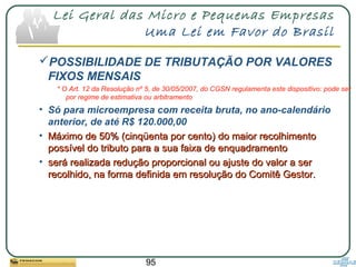 95
Lei Geral das Micro e Pequenas Empresas
Uma Lei em Favor do Brasil
POSSIBILIDADE DE TRIBUTAÇÃO POR VALORES
FIXOS MENSAIS
* O Art. 12 da Resolução nº 5, de 30/05/2007, do CGSN regulamenta este dispositivo: pode ser
por regime de estimativa ou arbitramento
• Só para microempresa com receita bruta, no ano-calendário
anterior, de até R$ 120.000,00
• Máximo de 50% (cinqüenta por cento)Máximo de 50% (cinqüenta por cento) do maior recolhimentodo maior recolhimento
possível do tributopossível do tributo para a sua faixa de enquadramentopara a sua faixa de enquadramento
• será realizada redução proporcional ou ajuste do valor a serserá realizada redução proporcional ou ajuste do valor a ser
recolhido, na forma definida em resolução do Comitê Gestor.recolhido, na forma definida em resolução do Comitê Gestor.
 