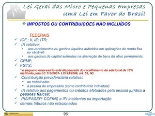 96
Lei Geral das Micro e Pequenas Empresas
Uma Lei em Favor do Brasil
 IMPOSTOS OU CONTRIBUIÇÕES NÃO INCLUÍDOS
FEDERAIS
 IOF ; II, IE; ITR;
 IR relativo:
• aos rendimentos ou ganhos líquidos auferidos em aplicações de renda fixa
ou variável;
• aos ganhos de capital auferidos na alienação de bens do ativo permanente;
 CPMF;
 FGTS;
* o pequeno empresário está dispensado do recolhimento do adicional de 10%
instituído pela LC 110/2001- LC123/2006, art. 53, IV)
 Contribuição previdenciária relativa:
 ao trabalhador
 à pessoa do empresário (como contribuinte individual)
 IR relativo aos pagamentos ou créditos efetuados pela pessoa jurídica a
pessoas físicas;
 PIS/PASEP; COFINS e IPI incidentes na importação
 demais tributos não relacionados
 