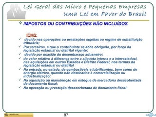 97
Lei Geral das Micro e Pequenas Empresas
Uma Lei em Favor do Brasil
 IMPOSTOS OU CONTRIBUIÇÕES NÃO INCLUÍDOS
ICMS:ICMS:
 devido nas operações ou prestações sujeitas ao regime de substituição
tributária;
 Por terceiros, a que o contribuinte se ache obrigado, por força da
legislação estadual ou distrital vigente;
 devido por ocasião do desembaraço aduaneiro;
 do valor relativo à diferença entre a alíquota interna e a interestadual,
nas aquisições em outros Estados e Distrito Federal, nos termos da
legislação estadual ou distrital
 Na entrada, no estado, de combustíveis e lubrificantes, bem como de
energia elétrica, quando não destinados à comercialização ou
industrialização;
 Na aquisição ou manutenção em estoque de mercadoria desacobertada
de documento fiscal;
 Na operação ou prestação desacorbetada de documento fiscal
 