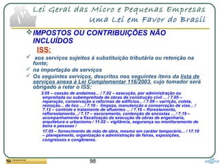 98
Lei Geral das Micro e Pequenas Empresas
Uma Lei em Favor do Brasil
IMPOSTOS OU CONTRIBUIÇÕES NÃO
INCLUÍDOS
ISS:
 aos serviços sujeitos à substituição tributária ou retenção na
fonte;
 na importação de serviços
 Os seguintes serviços, descritos nos seguintes itens da lista de
serviços anexa à Lei Complementar 116/2003, cujo tomador será
obrigado a reter o ISS:
3.05 – cessão de andaimes... / 7.02 – execução, por administração ou
empreitada ou subempreitada de obras de construção civil ... / 7.05 –
reparação, conservação e reformas de edifícios... / 7.09 – varrição, coleta,
remoção... de lixo ... / 7.10 - limpeza, manutenção e conservação de vias... /
7.12 – controle e tratamento de efluentes ... / 7.16 – florestamento,
reflorestamento.../ 7.17 – escoramento, contenção de encostas ... / 7.19 –
acompanhamento e fiscalização da execução de obras de engenharia,
arquitetura e urbanismo / 11.02 – vigilância, segurança ou monitoramento de
bens e pessoas /
17.05 – fornecimento de mão de obra, mesmo em caráter temporário... / 17.10
– planejamento, organização e administração de feiras, exposições,
congressos e congêneres.
 