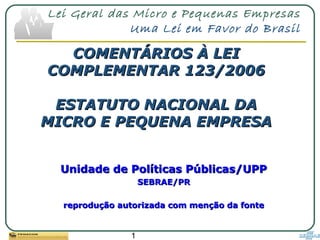 1
Lei Geral das Micro e Pequenas Empresas
Uma Lei em Favor do Brasil
COMENTÁRIOS À LEICOMENTÁRIOS À LEI
COMPLEMENTAR 123/2006COMPLEMENTAR 123/2006
ESTATUTO NACIONAL DAESTATUTO NACIONAL DA
MICRO E PEQUENA EMPRESAMICRO E PEQUENA EMPRESA
Unidade de Políticas Públicas/UPPUnidade de Políticas Públicas/UPP
SEBRAE/PRSEBRAE/PR
reprodução autorizada com menção da fontereprodução autorizada com menção da fonte
 