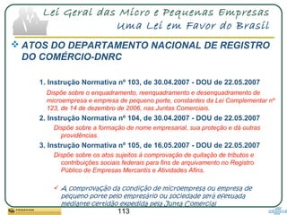 113
Lei Geral das Micro e Pequenas Empresas
Uma Lei em Favor do Brasil
 ATOS DO DEPARTAMENTO NACIONAL DE REGISTRO
DO COMÉRCIO-DNRC
1. Instrução Normativa nº 103, de 30.04.2007 - DOU de 22.05.2007
Dispõe sobre o enquadramento, reenquadramento e desenquadramento de
microempresa e empresa de pequeno porte, constantes da Lei Complementar nº
123, de 14 de dezembro de 2006, nas Juntas Comerciais.
2. Instrução Normativa nº 104, de 30.04.2007 - DOU de 22.05.2007
Dispõe sobre a formação de nome empresarial, sua proteção e dá outras
providências.
3. Instrução Normativa nº 105, de 16.05.2007 - DOU de 22.05.2007
Dispõe sobre os atos sujeitos à comprovação de quitação de tributos e
contribuições sociais federais para fins de arquivamento no Registro
Público de Empresas Mercantis e Atividades Afins.
 A comprovação da condição de microempresa ou empresa de
pequeno porte pelo empresário ou sociedade será efetuada
mediante certidão expedida pela Junta Comercial
 