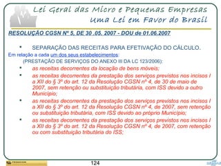 124
Lei Geral das Micro e Pequenas Empresas
Uma Lei em Favor do Brasil
RESOLUÇÃO CGSN Nº 5, DE 30 .05. 2007 - DOU de 01.06.2007
 SEPARAÇÃO DAS RECEITAS PARA EFETIVAÇÃO DO CÁLCULO.
Em relação a cada um dos seus estabelecimentos:
(PRESTAÇÃO DE SERVIÇOS DO ANEXO III DA LC 123/2006):
 as receitas decorrentes da locação de bens móveis;
 as receitas decorrentes da prestação dos serviços previstos nos incisos I
a XII do § 3º do art. 12 da Resolução CGSN nº 4, de 30 de maio de
2007, sem retenção ou substituição tributária, com ISS devido a outro
Município;
 as receitas decorrentes da prestação dos serviços previstos nos incisos I
a XII do § 3º do art. 12 da Resolução CGSN nº 4, de 2007, sem retenção
ou substituição tributária, com ISS devido ao próprio Município;
 as receitas decorrentes da prestação dos serviços previstos nos incisos I
a XII do § 3º do art. 12 da Resolução CGSN nº 4, de 2007, com retenção
ou com substituição tributária do ISS;
 