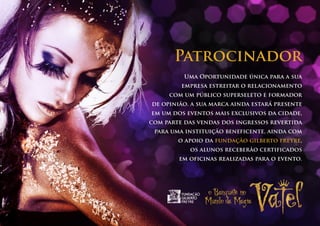 Patrocinador
          Uma Oportunidade única para a sua
         empresa estreitar o relacionamento
     com um público superseleto e formador
de opinião. a sua marca ainda estará presente
em um dos eventos mais exclusivos da cidade,
com parte das vendas dos ingressos revertida
 para uma instituição beneficente, ainda com
        o apoio da fundação gilberto freyre,
           os alunos receberão certificados
        em oficinas realizadas para o evento.
 