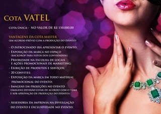 Cota      VATEL
 cota única - NO VALOR DE R$ 150.000,00


 VANTAGENS DA COTA MASTER
 (em acordo prévio com a produção do evento)

 - O patrocinado irá apresentar o evento;
 - Exposição da marca no espaço
  (backdrop para fotos dos convidados);
 - Prioridade na escolha de locais
   e ações promocionais de marketing;
 - Exibição de produtos e serviços;
 - 20 convites;
 - Exposição da marca em todo material
  promocional do evento;
 - Imagens em projeções no evento
 (imagens deverão estar de acordo com o tema
 e sob aprovação de produção do evento);


 - Assessoria da imprensa na divulgação
  do evento e exclusividade no evento;
 