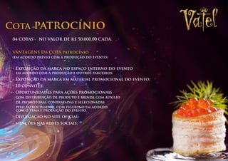 Cota      patrocínio
 04 COTAS - NO VALOR DE R$ 50.000,00 CADA.


 VANTAGENS DA COTA patrocínio
 (em acordo prévio com a produção do evento)


 - Exposição da marca no espaço interno do evento
  em acordo com a produção e outros parceiros;
 - Exposição da marca em material promocional do evento;
 - 10 convites;
 - Oportunidades para ações promocionais
  com distribuição de produto e brinde com auxílio
  de promotoras contratadas e selecionadas
  pelo patrocinador, com figurino em acordo
  com o tema e produção do evento.
 - divulgação no site oficial;
 - menções nas redes sociais;
 