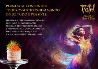 PERMITA-SE CONFUNDIR
todos os SENTIDOS NUM MUNDO
ONDE TUDO É POSSÍVEL!
Será um espetáculo gastronômico
recheado de sofisticação,
recursos tecnológicos, música
e performances, onde a realidade
será totalmente esquecida
e a sua imaginação será o limite.
 