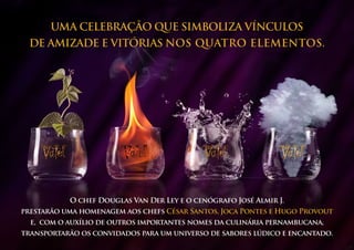 UMA CELEBRAÇÃO QUE SIMBOLIZA VÍNCULOS
 DE AMIZADE e VITÓRIAS nos quatro elementos.




           O chef Douglas Van Der Ley e o cenógrafo José Almir J.
prestarão uma homenagem aos chefs César Santos, Joca Pontes e Hugo Provout
  e, com o auxílio de outros importantes nomes da culinária pernambucana,
transportarão os convidados para um universo de sabores lúdico e encantado.
 