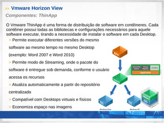 >> Vmware Horizon View
> Permite executar diferentes versões do mesmo
software ao mesmo tempo no mesmo Desktop
(exemplo: Word 2007 e Word 2010)
> Permite modo de Streaming, onde o pacote do
software é entregue sob demanda, conforme o usuário
acessa os recursos
> Atualiza automaticamente a partir do repositório
centralizado
> Compatível com Desktops virtuais e físicos
> Economiza espaço nas imagens
Componentes: ThinApp
O Vmware ThinApp é uma forma de distribuição de software em contêineres. Cada
contêiner possui todas as bibliotecas e configurações necessários para aquele
software executar, tirando a necessidade de instalar o software em cada Desktop.
 