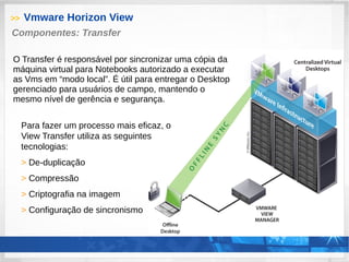 >> Vmware Horizon View
Para fazer um processo mais eficaz, o
View Transfer utiliza as seguintes
tecnologias:
> De-duplicação
> Compressão
> Criptografia na imagem
> Configuração de sincronismo
Componentes: Transfer
O Transfer é responsável por sincronizar uma cópia da
máquina virtual para Notebooks autorizado a executar
as Vms em “modo local”. É útil para entregar o Desktop
gerenciado para usuários de campo, mantendo o
mesmo nível de gerência e segurança.
 