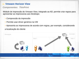 >> Vmware Horizon View
> Compressão da impressão
> Permite usar driver genérico na VM
> Apresenta as impressoras de acordo com regras, por exemplo, considerando
a localização do cliente
Componentes: ThinPrint
Módulo de impressão do Vmware View, integrado ao AD, permite criar regras para
apresentar as impressoras aos Desktops:
Recepção
Sala 1 Sala 2
Corredor
 