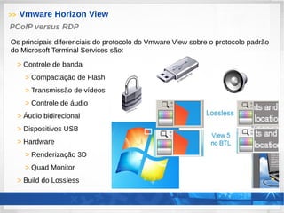 >> Vmware Horizon View
> Controle de banda
> Compactação de Flash
> Transmissão de vídeos
> Controle de áudio
> Áudio bidirecional
> Dispositivos USB
> Hardware
> Renderização 3D
> Quad Monitor
> Build do Lossless
PCoIP versus RDP
Os principais diferenciais do protocolo do Vmware View sobre o protocolo padrão
do Microsoft Terminal Services são:
 
