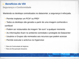 >> Benefícios do VDI
> Permite implantar um PCN* ou PRD*
> Todos os desktops são gerados a partir de uma imagem conhecida e
confiável
> Podem ser restaurados da imagem “de ouro” a qualquer momento
> As informações ficam no ambiente controlado e protegido do Datacenter
> Usuários e Grupos são nomeados aos recursos que podem acessar
> Permite executar o antivírus no Hypervisor
* Plano de Continuidade de Negócios
* Plano de Recuperação Desastres
Segurança e Conformidade
Mantendo os desktops centralizados no datacenter, a segurança é reforçada.
 