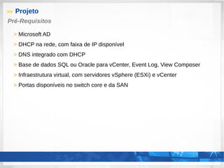>> Projeto
> Microsoft AD
> DHCP na rede, com faixa de IP disponível
> DNS integrado com DHCP
> Base de dados SQL ou Oracle para vCenter, Event Log, View Composer
> Infraestrutura virtual, com servidores vSphere (ESXi) e vCenter
> Portas disponíveis no switch core e da SAN
Pré-Requisitos
 