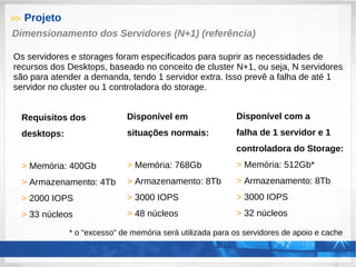 >> Projeto
Requisitos dos
desktops:
> Memória: 400Gb
> Armazenamento: 4Tb
> 2000 IOPS
> 33 núcleos
Dimensionamento dos Servidores (N+1) (referência)
Os servidores e storages foram especificados para suprir as necessidades de
recursos dos Desktops, baseado no conceito de cluster N+1, ou seja, N servidores
são para atender a demanda, tendo 1 servidor extra. Isso prevê a falha de até 1
servidor no cluster ou 1 controladora do storage.
Disponível em
situações normais:
> Memória: 768Gb
> Armazenamento: 8Tb
> 3000 IOPS
> 48 núcleos
Disponível com a
falha de 1 servidor e 1
controladora do Storage:
> Memória: 512Gb*
> Armazenamento: 8Tb
> 3000 IOPS
> 32 núcleos
* o “excesso” de memória será utilizada para os servidores de apoio e cache
 