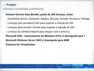 >> Projeto
Vmware Horizon View Bundle, packs de 100 licenças, inclui:
> Connection Server, Composer, Replica, Security, Transfer, Persona e ThinApp
> Licenças para servidores ESX para suportar a solução de VDI
> Licenças para servidor vCenter para suportar a solução de VDI
> Licenças do vShield Endpoint para integrar com o antivírus
Microsoft VDA – licenciamento do Windows 8 Pro c/ downgrade para 7
Microsoft Windows Server 2012 c/ downgrade para 2008
Antivírus for Virtualization
Licenças envolvidas (referência)
 