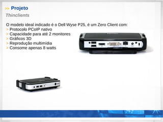 >> Projeto
Thinclients
O modelo ideal indicado é o Dell Wyse P25, é um Zero Client com:
> Protocolo PCoIP nativo
> Capacidade para até 2 monitores
> Gráficos 3D
> Reprodução multimídia
> Consome apenas 8 watts
 