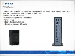 >> Projeto
Thinclients
Um modelo para alta performance, que poderá ser usado para laudos, acesso a
PACS é o Dell Wyse P45, um Zero Client com:
> Protocolo PCoIP nativo
> Capacidade para até 4 monitores
> Gráficos 3D
> Reprodução multimídia
> Consome apenas 15 watts
 