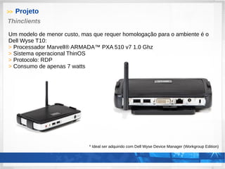 >> Projeto
Thinclients
Um modelo de menor custo, mas que requer homologação para o ambiente é o
Dell Wyse T10:
> Processador Marvell® ARMADA™ PXA 510 v7 1.0 Ghz
> Sistema operacional ThinOS
> Protocolo: RDP
> Consumo de apenas 7 watts
* Ideal ser adquirido com Dell Wyse Device Manager (Workgroup Edition)
 