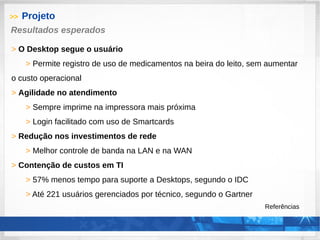 >> Projeto
> O Desktop segue o usuário
> Permite registro de uso de medicamentos na beira do leito, sem aumentar
o custo operacional
> Agilidade no atendimento
> Sempre imprime na impressora mais próxima
> Login facilitado com uso de Smartcards
> Redução nos investimentos de rede
> Melhor controle de banda na LAN e na WAN
> Contenção de custos em TI
> 57% menos tempo para suporte a Desktops, segundo o IDC
> Até 221 usuários gerenciados por técnico, segundo o Gartner
Referências
Resultados esperados
 