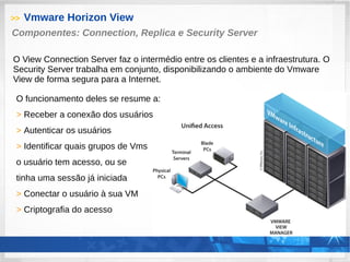 >> Vmware Horizon View
O funcionamento deles se resume a:
> Receber a conexão dos usuários
> Autenticar os usuários
> Identificar quais grupos de Vms
o usuário tem acesso, ou se
tinha uma sessão já iniciada
> Conectar o usuário à sua VM
> Criptografia do acesso
Componentes: Connection, Replica e Security Server
O View Connection Server faz o intermédio entre os clientes e a infraestrutura. O
Security Server trabalha em conjunto, disponibilizando o ambiente do Vmware
View de forma segura para a Internet.
 