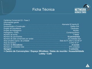 Ficha Técnica

Cerâmica Comercial C2 - Fase 2
Informações gerais
Endereço . . . . . . . . . . . . . . . . . . . . . . . . . . . . . . . . . . . .. . . . . . . .. . . . . . . Alameda 02 trecho B
Incorporação e Construção . . . . .. . . . . . . . . . . . . . . . . . . . . . . . . . . . . . . . .. . . . . . . . .Gafisa S/A
Projeto de Arquitetura . . . . . . . . . . . . .. . . . .. . . . . . . . . . . . . . . . . . . . . . . . .. . . . . . . . Candusso
Projeto de Paisagismo . . . . . . . . . . . . . . . . . .. . . . . . . . . . . . . . . . . . . . . . . . . . . . . . . . . . .Núcleo
Paisagismo / Estilo . . . . . . . . .. . . . . . . . . . . . . . . . . . . . . ... . . . . . . . . . . . . . . . . .Contemporâneo
Número de torres.. . . . . . . . . . . . . . . . . . . . . . . . . . . . . . . . .. . . .. . . . . . . . . . . . . . . . . . . . 1 torre
Número de pavimentos. . . . . . . . . . . . . . . . . . . . . . . . . . . . . . . . . . . . . . . . . . . . . . 15 pavimentos
Número de sala comerciais por andar.. . . . . . . . . . . . . . . . . . . . . . . . . . . . . . . . .. . 25 unidades tipo
Área privativa aprox. da unidade . . . . . . . . . . . . . . . . . . . . . . . . . . . . . . .Sala de 51,35m² a 53,09 m²
Área do terreno. . . . . . . . . . . . . . . . . . . . . . . . . . . . . . . . . . . . . . . . . ... . . . . . . . . . . .3.579,18 m²
Número de Elevadores . . . . . . . . . . . . . . . . . . . . . . . . . . . . . . . . . . . . . . .. . . .. . .. . . .8 sociais
Número de unidades total. . . . . . . . . . . . . . . . . . . . . . . . . . . . . . . . . . . . . . . . . .. . . . 375 unidades
Garagem . . . . . . . . . . . . . . . . . . . . . . . . . . . . . . . . . . . . . . . . . . . . . . . . . . . .. .. . . . 4 subsolos
+ Centro de Convenções / Espaço Wirelless / Salas de reunião / Acessibilidade
                                Lobby / Café
 