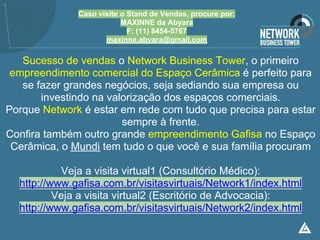 Caso visite o Stand de Vendas, procure por:
                          MAXINNE da Abyara
                            F: (11) 8454-5767
                     maxinne.abyara@gmail.com

   Sucesso de vendas o Network Business Tower, o primeiro
 empreendimento comercial do Espaço Cerâmica é perfeito para
   se fazer grandes negócios, seja sediando sua empresa ou
       investindo na valorização dos espaços comerciais.
Porque Network é estar em rede com tudo que precisa para estar
                        sempre à frente.
Confira também outro grande empreendimento Gafisa no Espaço
 Cerâmica, o Mundi tem tudo o que você e sua família procuram

            Veja a visita virtual1 (Consultório Médico):
  http://www.gafisa.com.br/visitasvirtuais/Network1/index.html
          Veja a visita virtual2 (Escritório de Advocacia):
  http://www.gafisa.com.br/visitasvirtuais/Network2/index.html
 