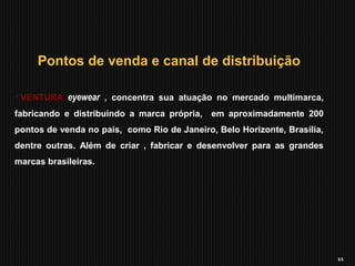11
Pontos de venda e canal de distribuição
VENTURA eyewear , concentra sua atuação no mercado multimarca,
fabricando e distribuindo a marca própria, em aproximadamente 200
pontos de venda no país, como Rio de Janeiro, Belo Horizonte, Brasília,
dentre outras. Além de criar , fabricar e desenvolver para as grandes
marcas brasileiras.
 