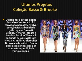  O designer e esteta óptico
Francisco Ventura Jr. foi
convidado para desenvolver
coleção para a badalada
grife inglesa Basso &
Brooke. A marca integra a
London Fashion Week e é
cultuada pelas revistas de
moda. O inglês Christopher
Brooke e o brasileiro Bruno
Basso são conhecidos por
suas estampas digitais
multicoloridas.
 