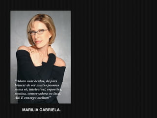 "Adoro usar óculos, dá para
brincar de ser muitas pessoas
numa só, intelectual, esportiva,
menina, conservadora ou fatal.
Ah! E enxergo melhor!"
MARILIA GABRIELA.
 
