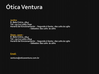 Jardins  
R. Bela Cintra, 1845
Tel: +55 (11) 3083-7090
Horário de funcionamento  - Segunda à Sexta : das 10hs às 19hs
                                           - Sábados: das 10hs  às 16hs
Show - room :
R. Bela Cintra, 1845
Tel: +55 (11) 3062.1849
Horário de funcionamento  - Segunda à Sexta : das 10hs às 19hs
                                           - Sábados: das 10hs  às 16hs
Email:   
ventura@oticaventura.com.br
 