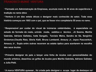 3
FRANCISCO MUNIZ VENTURA
Formado em Administração de Empresas, acumula mais de 30 anos de experiência e
tradição no ramo ótico
Ventura é um dos esteta óticos e designer mais conhecido do setor. Toda essa
história começou em 1953 com o pai, que se fosse vivo completaria 55 anos no ramo.
Responsável por cuidar do visual de inúmeras celebridades, é especialista no
estudo do formato do rosto, unindo moda, estética e técnica . Jô Soares, Marília
Gabriela, Adriane Galisteu, Ivete Sangalo, Tarcisio Meira, Sandra de Sá, Serginho
Groisman,Claudia Raia, Gloria Kalil, Bruna Lombardi, Amaury Jr, Joyce Pascowitch,
Amaury Jr , Supla entre outros recorrem ao esteta óptico para acertarem na escolha
dos seus óculos.
Primeiro designer do país a lançar uma linha de óculos com personalidades do
mundo artístico, desenhou as grifes de óculos para Marília Gabriela, Adriane Galisteu
e Julia Petit.
A marca VENTURA eyewear , foi criada pelo designer e ocupa lugar de destaque na
 