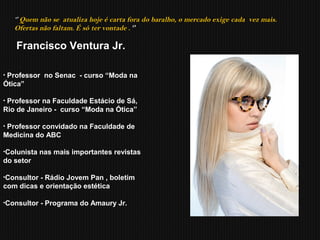 • Professor no Senac - curso “Moda na
Ótica”
• Professor na Faculdade Estácio de Sá,
Rio de Janeiro - curso “Moda na Ótica”
• Professor convidado na Faculdade de
Medicina do ABC
•Colunista nas mais importantes revistas
do setor
•Consultor - Rádio Jovem Pan , boletim
com dicas e orientação estética
•Consultor - Programa do Amaury Jr.
‘’ Quem não se atualiza hoje é carta fora do baralho, o mercado exige cada vez mais.
Ofertas não faltam. É só ter vontade . ‘’
Francisco Ventura Jr.
 