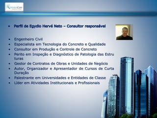 • Engenheiro Civil 
• Especialista em Tecnologia do Concreto e Qualidade 
• Consultor em Produção e Controle de Concreto 
• Perito em Inspeção e Diagnóstico de Patologia das Estru 
turas 
• Gestor de Contratos de Obras e Unidades de Negócio 
• Autor, Organizador e Apresentador de Cursos de Curta 
Duração 
• Palestrante em Universidades e Entidades de Classe 
• Líder em Atividades Institucionais e Profissionais 
 